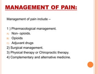 MANAGEMENT OF PAIN:
Management of pain include –
1 ) Pharmacological management.
A) Non- opioids.
B) Opioids
C) Adjuvant drugs
2) Surgical management.
3) Physical therapy or Chiropractic therapy.
4) Complementary and alternative medicine.
 