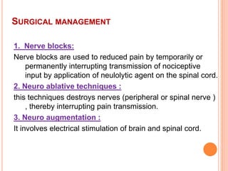 SURGICAL MANAGEMENT
1. Nerve blocks:
Nerve blocks are used to reduced pain by temporarily or
permanently interrupting transmission of nociceptive
input by application of neulolytic agent on the spinal cord.
2. Neuro ablative techniques :
this techniques destroys nerves (peripheral or spinal nerve )
, thereby interrupting pain transmission.
3. Neuro augmentation :
It involves electrical stimulation of brain and spinal cord.
 