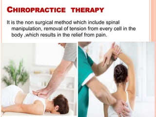 CHIROPRACTICE THERAPY
It is the non surgical method which include spinal
manipulation, removal of tension from every cell in the
body ,which results in the relief from pain.
 