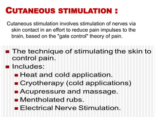 CUTANEOUS STIMULATION :
Cutaneous stimulation involves stimulation of nerves via
skin contact in an effort to reduce pain impulses to the
brain, based on the "gate control" theory of pain.
 