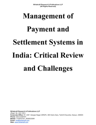 Writekraft Research & Publications LLP
(All Rights Reserved)
Management of
Payment and
Settlement Systems in
India: Critical Review
and Challenges
Writekraft Research & Publications LLP
(Regd. No. AAI-1261)
Corporate Office: 67, UGF, Ganges Nagar (SRGP), 365 Hairis Ganj, Tatmill Chauraha, Kanpur, 208004
Phone: 0512-2328181
Mobile: 7753818181, 9838033084
Email: info@writekraft.com
Web: www.writekraft.com
 