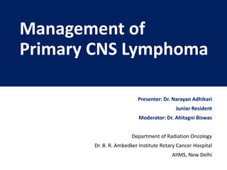 Management of
Primary CNS Lymphoma
Presenter: Dr. Narayan Adhikari
Junior Resident
Moderator: Dr. Ahitagni Biswas
Department of Radiation Oncology
Dr. B. R. Ambedker Institute Rotary Cancer Hospital
AIIMS, New Delhi
 