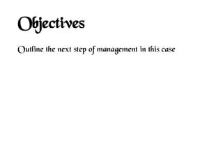Objectives
Outline the next step of management in this case
 