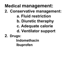 Medical   management: Conservative management: a. Fluid restriction b. Diuretic theraphy c. Adequate calorie d. Ventilator support  2 .  Drugs: Indomethacin Ibuprofen 