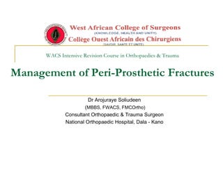 WACS Intensive Revision Course in Orthopaedics & Trauma
Management of Peri-Prosthetic Fractures
Dr Arojuraye Soliudeen
(MBBS, FWACS, FMCOrtho)
Consultant Orthopaedic & Trauma Surgeon
National Orthopaedic Hospital, Dala - Kano
 