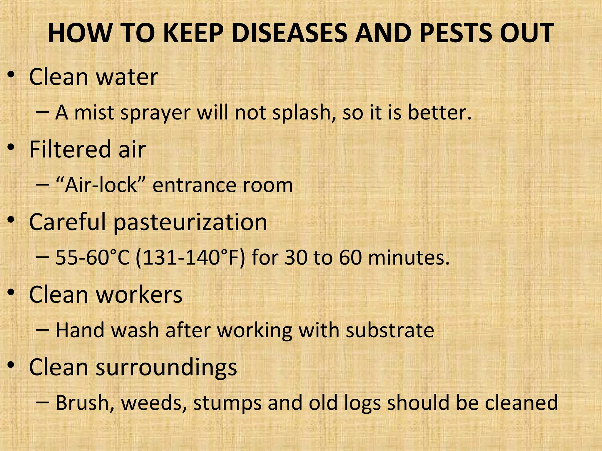 HOW TO KEEP DISEASES AND PESTS OUT
• Clean water
– A mist sprayer will not splash, so it is better.
• Filtered air
– “Air-lock” entrance room
• Careful pasteurization
– 55-60°C (131-140°F) for 30 to 60 minutes.
• Clean workers
– Hand wash after working with substrate
• Clean surroundings
– Brush, weeds, stumps and old logs should be cleaned
 