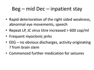 Beg – mid Dec – inpatient stay
• Rapid deterioration of the right sided weakness,
abnormal eye movements, speech
• Repeat LP, JC virus titre increased > 600 cop/ml
• Frequent myoclonic jerks
• EEG – no obvious discharges, activity originating
? from brain stem
• Commenced further medication for seizures
 