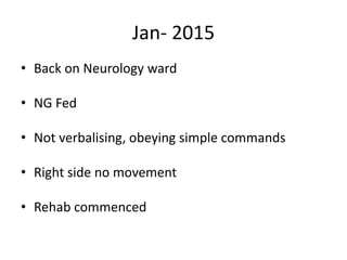 Jan- 2015
• Back on Neurology ward
• NG Fed
• Not verbalising, obeying simple commands
• Right side no movement
• Rehab commenced
 