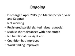 Ongoing
• Discharged April 2015 (on Maraviroc for 1 year
and Keppra)
• Not working
• Registered partial sighted (visual agnosia)
• Mobile short distances with one crutch
• No functional use right arm
• Cognition has improved
• Word finding improved
 