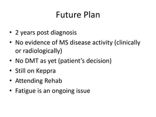 Future Plan
• 2 years post diagnosis
• No evidence of MS disease activity (clinically
or radiologically)
• No DMT as yet (patient’s decision)
• Still on Keppra
• Attending Rehab
• Fatigue is an ongoing issue
 