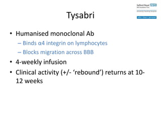 Tysabri
• Humanised monoclonal Ab
– Binds α4 integrin on lymphocytes
– Blocks migration across BBB
• 4-weekly infusion
• Clinical activity (+/- ‘rebound’) returns at 10-
12 weeks
 