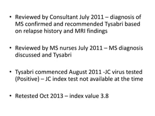 • Reviewed by Consultant July 2011 – diagnosis of
MS confirmed and recommended Tysabri based
on relapse history and MRI findings
• Reviewed by MS nurses July 2011 – MS diagnosis
discussed and Tysabri
• Tysabri commenced August 2011 -JC virus tested
(Positive) – JC index test not available at the time
• Retested Oct 2013 – index value 3.8
 