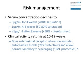 Risk management
• Serum concentration declines to
– 3μg/ml for 4 weeks (>80% saturation)
– 1μg/ml 4-8 weeks (50-80% saturation)
– <1μg/ml after 8 weeks (<50% - desaturation)
• Clinical activity returns at 10-12 weeks
– Does submaximal receptor saturation exclude
autoreactive T-cells (‘MS protective’) and allow
normal lymphocyte scavenging (‘PML protective’)?
 