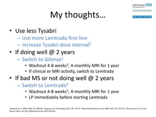 My thoughts…
• Use less Tysabri
– Use more Lemtrada first-line
– Increase Tysabri dose interval1
• If doing well @ 2 years
– Switch to Gilenya2
• Washout 4-8 weeks3, 4-monthly MRI for 1 year
• If clinical or MRI activity, switch to Lemtrada
• If bad MS or not doing well @ 2 years
– Switch to Lemtrada4
• Washout 4-8 weeks3, 4-monthly MRI for 1 year
• LP immediately before starting Lemtrada
1Ryerson et al. JNNP 2016; 87: 885-89. 2Kappos et al. Neurology 2015; 85: 29-39. 3Weinstock-Guttman et al. JNNP 2016; 87: 937-43. 4Giovannoni et al. Pract
Neurol 2015. doi:10.1136/practneurol-2015-001355.
 