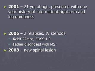 ► 2001 – 21 yrs of age, presented with one
year history of intermittent right arm and
leg numbness
► 2006 – 2 relapses, IV steriods
 Rebif 22mcg, EDSS 1.0
 Father diagnosed with MS
► 2008 – new spinal lesion
 