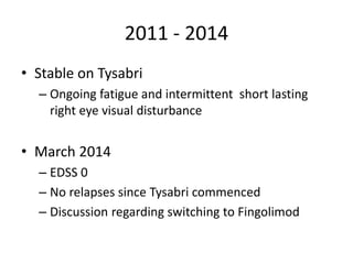 2011 - 2014
• Stable on Tysabri
– Ongoing fatigue and intermittent short lasting
right eye visual disturbance
• March 2014
– EDSS 0
– No relapses since Tysabri commenced
– Discussion regarding switching to Fingolimod
 