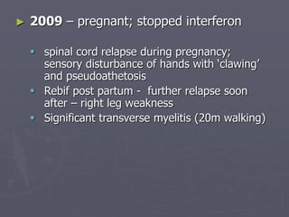 ► 2009 – pregnant; stopped interferon
 spinal cord relapse during pregnancy;
sensory disturbance of hands with ‘clawing’
and pseudoathetosis
 Rebif post partum - further relapse soon
after – right leg weakness
 Significant transverse myelitis (20m walking)
 