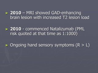 ► 2010 – MRI showed GAD-enhancing
brain lesion with increased T2 lesion load
► 2010 - commenced Natalizumab (PML
risk quoted at that time as 1:1000)
► Ongoing hand sensory symptoms (R > L)
 