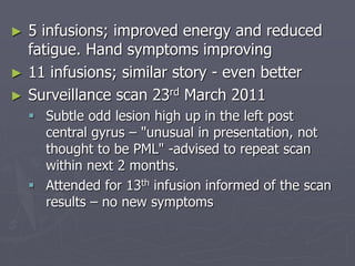 ► 5 infusions; improved energy and reduced
fatigue. Hand symptoms improving
► 11 infusions; similar story - even better
► Surveillance scan 23rd March 2011
 Subtle odd lesion high up in the left post
central gyrus – "unusual in presentation, not
thought to be PML" -advised to repeat scan
within next 2 months.
 Attended for 13th infusion informed of the scan
results – no new symptoms
 