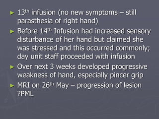 ► 13th infusion (no new symptoms – still
parasthesia of right hand)
► Before 14th Infusion had increased sensory
disturbance of her hand but claimed she
was stressed and this occurred commonly;
day unit staff proceeded with infusion
► Over next 3 weeks developed progressive
weakness of hand, especially pincer grip
► MRI on 26th May – progression of lesion
?PML
 