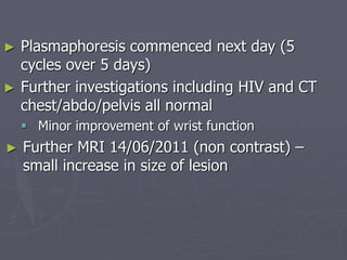► Plasmaphoresis commenced next day (5
cycles over 5 days)
► Further investigations including HIV and CT
chest/abdo/pelvis all normal
 Minor improvement of wrist function
► Further MRI 14/06/2011 (non contrast) –
small increase in size of lesion
 
