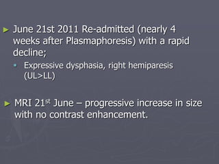► June 21st 2011 Re-admitted (nearly 4
weeks after Plasmaphoresis) with a rapid
decline;
 Expressive dysphasia, right hemiparesis
(UL>LL)
► MRI 21st June – progressive increase in size
with no contrast enhancement.
 