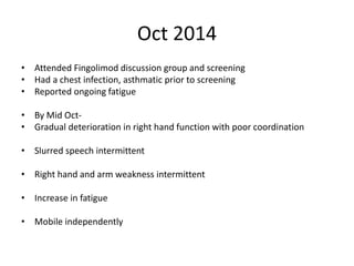 Oct 2014
• Attended Fingolimod discussion group and screening
• Had a chest infection, asthmatic prior to screening
• Reported ongoing fatigue
• By Mid Oct-
• Gradual deterioration in right hand function with poor coordination
• Slurred speech intermittent
• Right hand and arm weakness intermittent
• Increase in fatigue
• Mobile independently
 