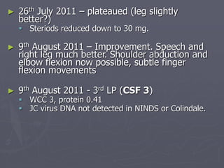 ► 26th July 2011 – plateaued (leg slightly
better?)
 Steriods reduced down to 30 mg.
► 9th August 2011 – Improvement. Speech and
right leg much better. Shoulder abduction and
elbow flexion now possible, subtle finger
flexion movements
► 9th August 2011 - 3rd LP (CSF 3)
 WCC 3, protein 0.41
 JC virus DNA not detected in NINDS or Colindale.
 