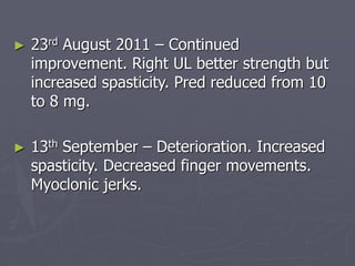 ► 23rd August 2011 – Continued
improvement. Right UL better strength but
increased spasticity. Pred reduced from 10
to 8 mg.
► 13th September – Deterioration. Increased
spasticity. Decreased finger movements.
Myoclonic jerks.
 