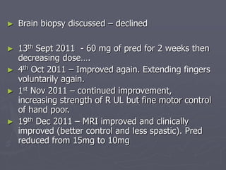 ► Brain biopsy discussed – declined
► 13th Sept 2011 - 60 mg of pred for 2 weeks then
decreasing dose….
► 4th Oct 2011 – Improved again. Extending fingers
voluntarily again.
► 1st Nov 2011 – continued improvement,
increasing strength of R UL but fine motor control
of hand poor.
► 19th Dec 2011 – MRI improved and clinically
improved (better control and less spastic). Pred
reduced from 15mg to 10mg
 