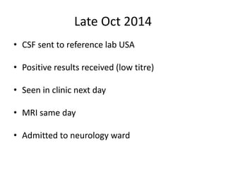 Late Oct 2014
• CSF sent to reference lab USA
• Positive results received (low titre)
• Seen in clinic next day
• MRI same day
• Admitted to neurology ward
 