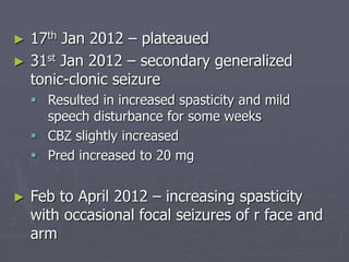 ► 17th Jan 2012 – plateaued
► 31st Jan 2012 – secondary generalized
tonic-clonic seizure
 Resulted in increased spasticity and mild
speech disturbance for some weeks
 CBZ slightly increased
 Pred increased to 20 mg
► Feb to April 2012 – increasing spasticity
with occasional focal seizures of r face and
arm
 