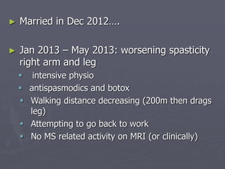 ► Married in Dec 2012….
► Jan 2013 – May 2013: worsening spasticity
right arm and leg
 intensive physio
 antispasmodics and botox
 Walking distance decreasing (200m then drags
leg)
 Attempting to go back to work
 No MS related activity on MRI (or clinically)
 
