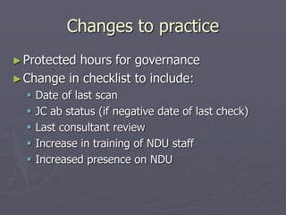 Changes to practice
►Protected hours for governance
►Change in checklist to include:
 Date of last scan
 JC ab status (if negative date of last check)
 Last consultant review
 Increase in training of NDU staff
 Increased presence on NDU
 