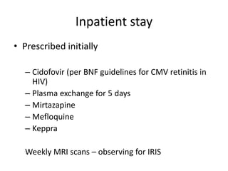 Inpatient stay
• Prescribed initially
– Cidofovir (per BNF guidelines for CMV retinitis in
HIV)
– Plasma exchange for 5 days
– Mirtazapine
– Mefloquine
– Keppra
Weekly MRI scans – observing for IRIS
 
