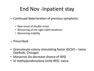 End Nov -Inpatient stay
– Continued deterioration of previous symptoms:
• New onset of double vision
• Worsening of the right sided weakness
• Worsening mobility
– Prescribed:
• Granulocyte-colony stimulating factor (GCSF) – twice
(Stefoski, Chicago)
• Maraviroc (to decrease chance of IRIS)
• IV methylprednisolone (mild IRIS) -twice
 