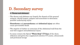 D. Secondary survey
• 3. Thorax and abdomen:
• The thorax and abdomen are largely the domain of the general
surgeon, should inspect, palpate and auscultate to determine
possible underlaying injury
• Hemothorax and pneumothorax and abdominal injury are often
cause preventable death
• The imprint of clothes or contusion of the abdominal wall from the
seat belt suggest intraabdominal injury
• In many centers the Spiral “Whole Body” CT Scan of the chest,
abdomen and pelvis has supplanted selective CT scants, ultrasounds
and peritoneal lavage
 