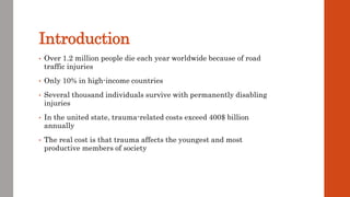 Introduction
• Over 1.2 million people die each year worldwide because of road
traffic injuries
• Only 10% in high-income countries
• Several thousand individuals survive with permanently disabling
injuries
• In the united state, trauma-related costs exceed 400$ billion
annually
• The real cost is that trauma affects the youngest and most
productive members of society
 