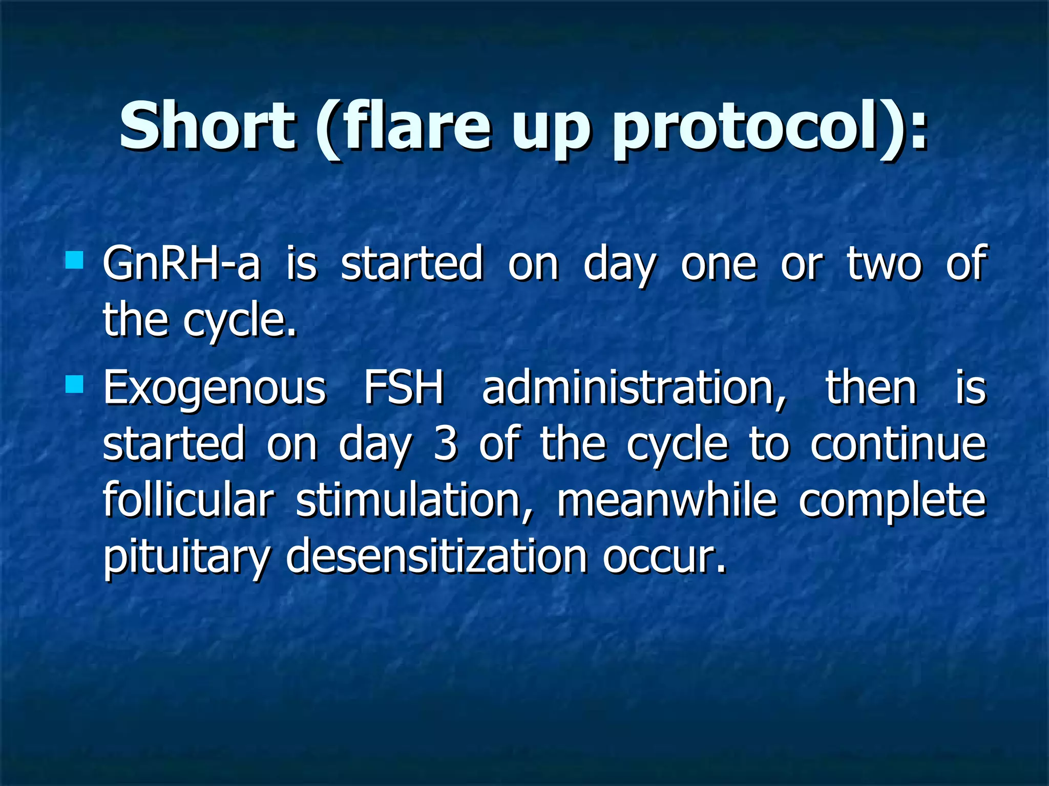 Short (flare up protocol): GnRH-a is started on day one or two of the cycle.  Exogenous FSH administration, then is started on day 3 of the cycle to continue follicular stimulation, meanwhile complete pituitary desensitization occur. 