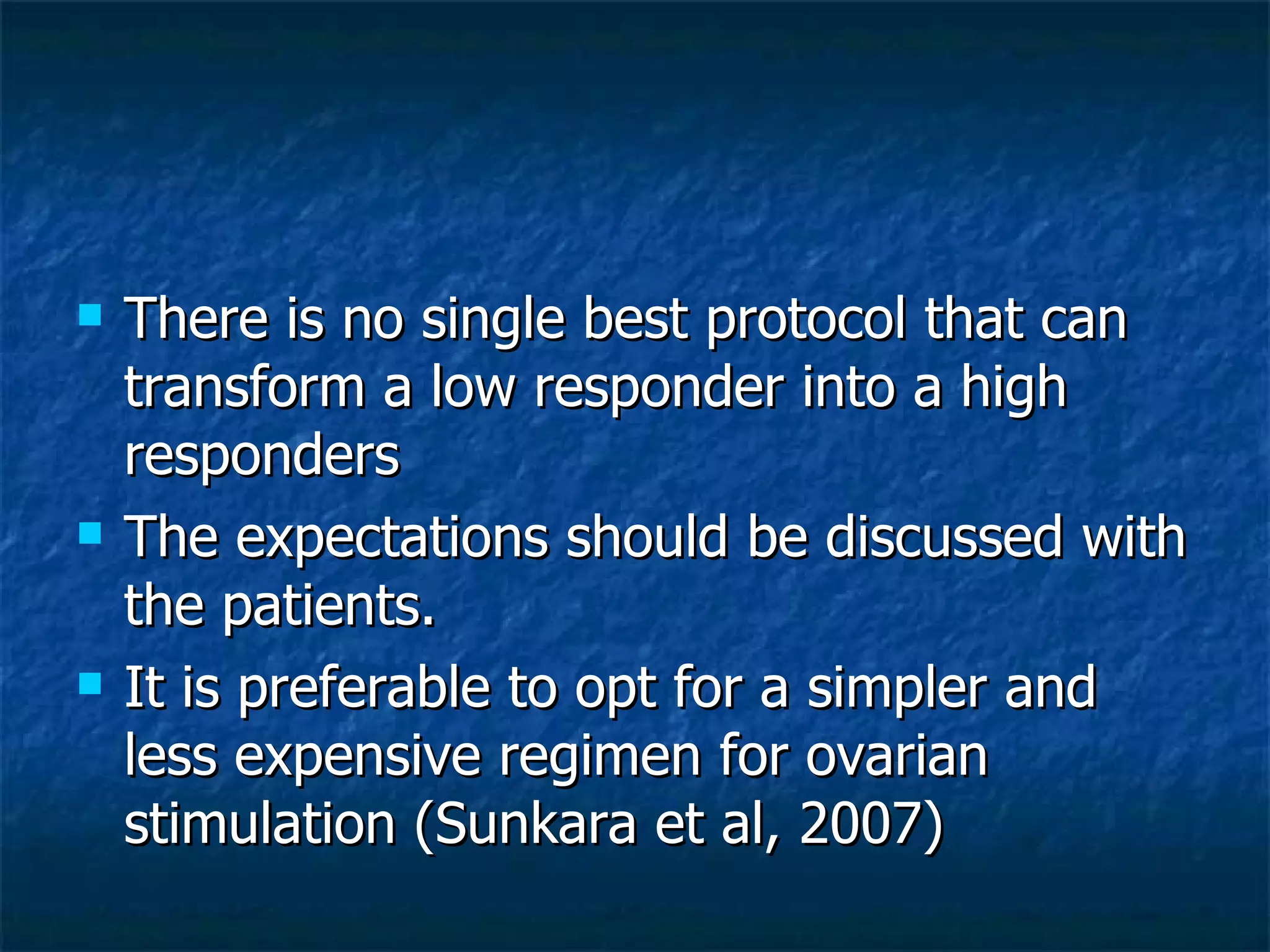 There is no single best protocol that can transform a low responder into a high responders The expectations should be discussed with the patients. It is preferable to opt for a simpler and less expensive regimen for ovarian stimulation (Sunkara et al, 2007) 