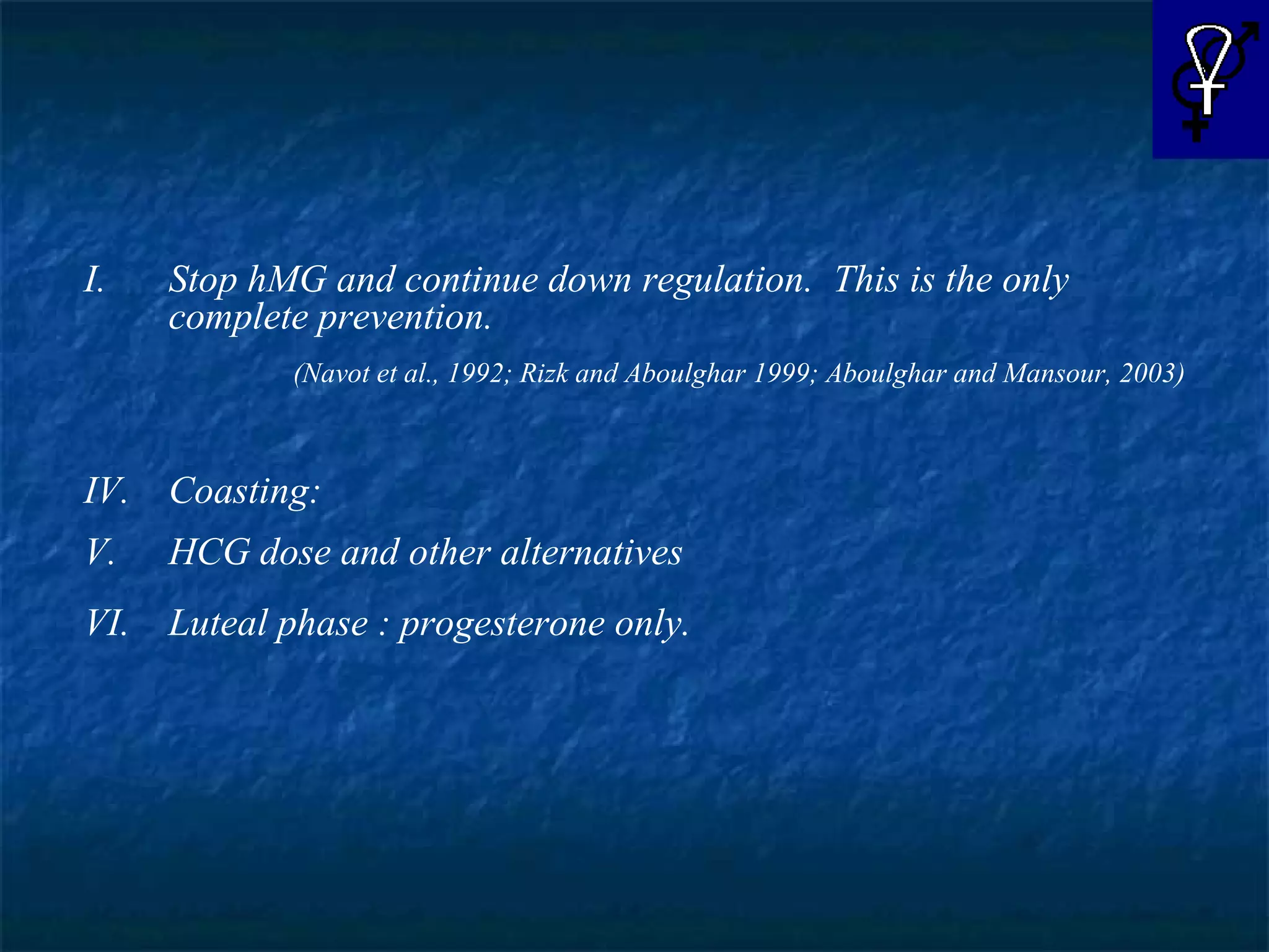 Stop hMG and continue down regulation.  This is the only complete prevention. (Navot et al., 1992; Rizk and Aboulghar 1999; Aboulghar and Mansour, 2003) Coasting: HCG dose and other alternatives Luteal phase : progesterone only. 