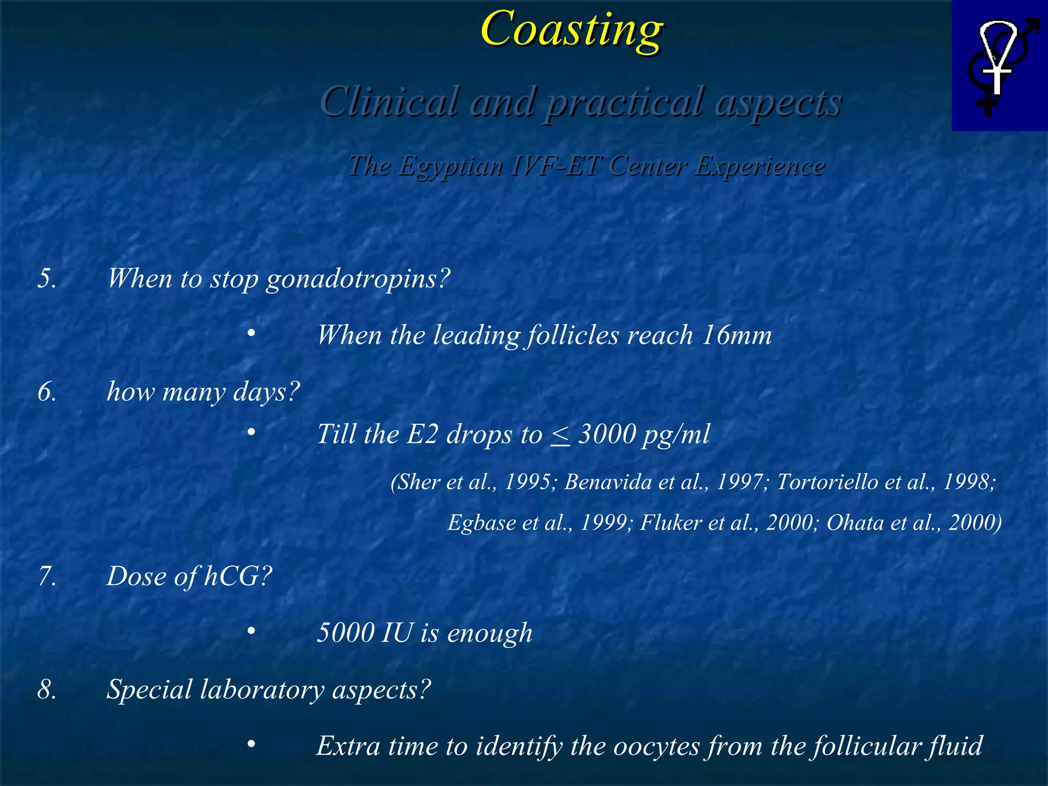 Coasting   Clinical and practical aspects The Egyptian IVF-ET Center Experience When to stop gonadotropins? When the leading follicles reach 16mm how many days? Till the E2 drops to  <  3000 pg/ml (Sher et al., 1995; Benavida et al., 1997; Tortoriello et al., 1998;  Egbase et al., 1999; Fluker et al., 2000; Ohata et al., 2000) Dose of hCG? 5000 IU is enough Special laboratory aspects? Extra time to identify the oocytes from the follicular fluid  