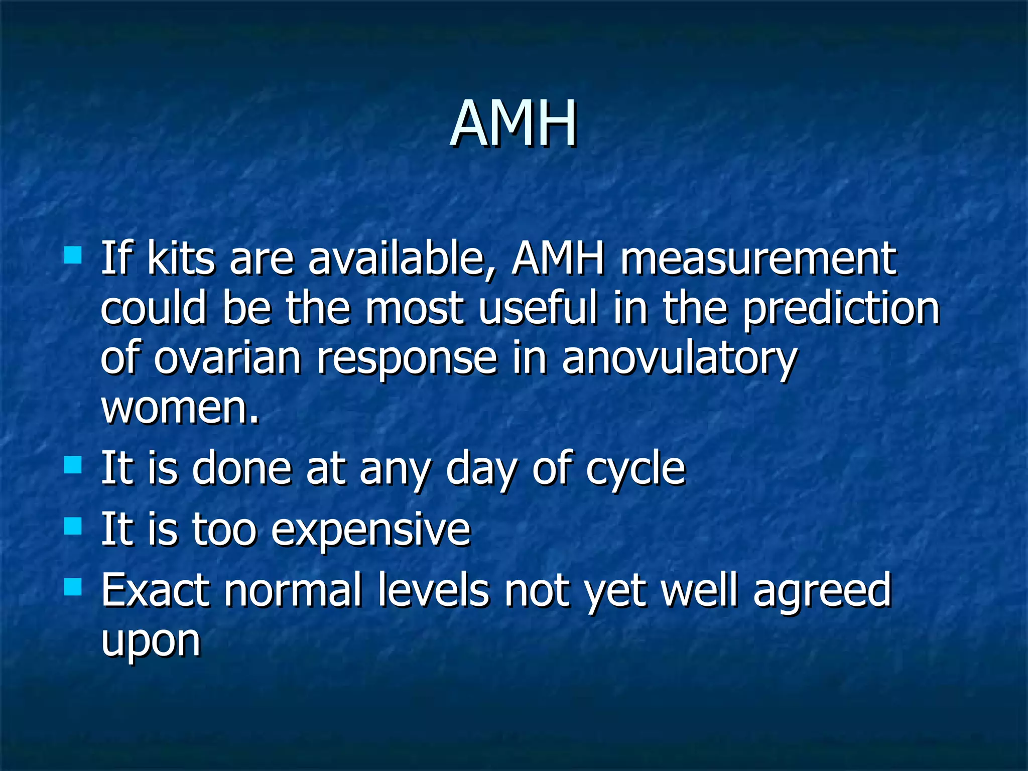 AMH If kits are available, AMH measurement could be the most useful in the prediction of ovarian response in anovulatory women. It is done at any day of cycle It is too expensive Exact normal levels not yet well agreed upon 