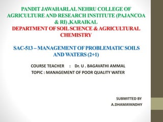 PANDIT JAWAHARLALNEHRU COLLEGE OF
AGRICULTUREAND RESEARCH INSTITUTE (PAJANCOA
& RI) ,KARAIKAL
DEPARTMENT OFSOILSCIENCE &AGRICULTURAL
CHEMISTRY
SAC-513 – MANAGEMENTOFPROBLEMATIC SOILS
AND WATERS (2+1)
COURSE TEACHER : Dr. U . BAGAVATHI AMMAL
TOPIC : MANAGEMENT OF POOR QUALITY WATER
SUBMITTED BY
A.DHAMAYANDHY
 