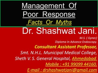 Management Of
Poor Response
Facts Or Myths
Dr. Shashwat Jani.
M.S. ( Gynec)
Diploma In Advance Endoscopy.
Consultant Assistant Professor,
Smt. N.H.L. Municipal Medical College,
Sheth V. S. General Hospital, Ahmedabad.
Mobile : +91 99099 44160.
E-mail : drshashwatjani@gmail.com
 