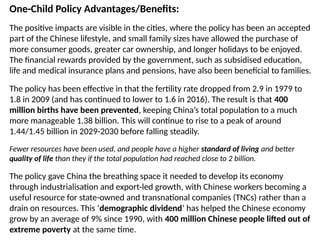 One-Child Policy Advantages/Benefits:
The positive impacts are visible in the cities, where the policy has been an accepted
part of the Chinese lifestyle, and small family sizes have allowed the purchase of
more consumer goods, greater car ownership, and longer holidays to be enjoyed.
The financial rewards provided by the government, such as subsidised education,
life and medical insurance plans and pensions, have also been beneficial to families.
The policy has been effective in that the fertility rate dropped from 2.9 in 1979 to
1.8 in 2009 (and has continued to lower to 1.6 in 2016). The result is that 400
million births have been prevented, keeping China’s total population to a much
more manageable 1.38 billion. This will continue to rise to a peak of around
1.44/1.45 billion in 2029-2030 before falling steadily.
Fewer resources have been used, and people have a higher standard of living and better
quality of life than they if the total population had reached close to 2 billion.
The policy gave China the breathing space it needed to develop its economy
through industrialisation and export-led growth, with Chinese workers becoming a
useful resource for state-owned and transnational companies (TNCs) rather than a
drain on resources. This ‘demographic dividend’ has helped the Chinese economy
grow by an average of 9% since 1990, with 400 million Chinese people lifted out of
extreme poverty at the same time.
 