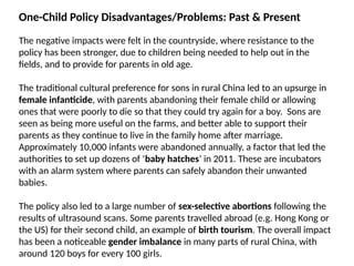 One-Child Policy Disadvantages/Problems: Past & Present
The negative impacts were felt in the countryside, where resistance to the
policy has been stronger, due to children being needed to help out in the
fields, and to provide for parents in old age.
The traditional cultural preference for sons in rural China led to an upsurge in
female infanticide, with parents abandoning their female child or allowing
ones that were poorly to die so that they could try again for a boy. Sons are
seen as being more useful on the farms, and better able to support their
parents as they continue to live in the family home after marriage.
Approximately 10,000 infants were abandoned annually, a factor that led the
authorities to set up dozens of ‘baby hatches’ in 2011. These are incubators
with an alarm system where parents can safely abandon their unwanted
babies.
The policy also led to a large number of sex-selective abortions following the
results of ultrasound scans. Some parents travelled abroad (e.g. Hong Kong or
the US) for their second child, an example of birth tourism. The overall impact
has been a noticeable gender imbalance in many parts of rural China, with
around 120 boys for every 100 girls.
 