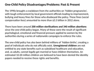 One-Child Policy Disadvantages/Problems: Past & Present
The 1990s brought a crackdown from the authorities on ‘hidden pregnancies’,
with tough enforcement by local government officials leading to imprisonment,
bullying and heavy fines for those who disobeyed the policy. These fines (social
compensation fees) amounted to more than $3.3 billion in 2012 alone.
There have been around 200 million sterilisations and 340 million abortions
since the one-child policy began. Many of these were the result of significant
psychological, emotional and financial pressure applied to women by the
authorities during a series of nationwide campaigns to enforce the rules.
The one-child policy has also been behind millions of ‘hidden births’, creating a
pool of individuals who do not officially exist. Unregistered children are not
entitled to any state benefits such as subsidised healthcare and education,
and, as adults, cannot legally get married or have children themselves. An
estimated 10-20 million children are believed to have been denied the identity
papers needed to receive these rights and benefits.
 