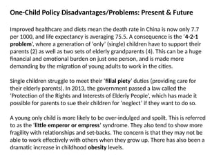 One-Child Policy Disadvantages/Problems: Present & Future
Improved healthcare and diets mean the death rate in China is now only 7.7
per 1000, and life expectancy is averaging 75.5. A consequence is the ‘4-2-1
problem’, where a generation of ‘only’ (single) children have to support their
parents (2) as well as two sets of elderly grandparents (4). This can be a huge
financial and emotional burden on just one person, and is made more
demanding by the migration of young adults to work in the cities.
Single children struggle to meet their ‘filial piety’ duties (providing care for
their elderly parents). In 2013, the government passed a law called the
‘Protection of the Rights and Interests of Elderly People’, which has made it
possible for parents to sue their children for ‘neglect’ if they want to do so.
A young only child is more likely to be over-indulged and spoilt. This is referred
to as the ‘little emperor or empress’ syndrome. They also tend to show more
fragility with relationships and set-backs. The concern is that they may not be
able to work effectively with others when they grow up. There has also been a
dramatic increase in childhood obesity levels.
 