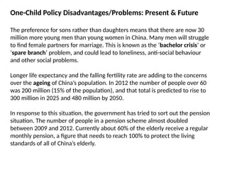 One-Child Policy Disadvantages/Problems: Present & Future
The preference for sons rather than daughters means that there are now 30
million more young men than young women in China. Many men will struggle
to find female partners for marriage. This is known as the ‘bachelor crisis’ or
‘spare branch’ problem, and could lead to loneliness, anti-social behaviour
and other social problems.
Longer life expectancy and the falling fertility rate are adding to the concerns
over the ageing of China’s population. In 2012 the number of people over 60
was 200 million (15% of the population), and that total is predicted to rise to
300 million in 2025 and 480 million by 2050.
In response to this situation, the government has tried to sort out the pension
situation. The number of people in a pension scheme almost doubled
between 2009 and 2012. Currently about 60% of the elderly receive a regular
monthly pension, a figure that needs to reach 100% to protect the living
standards of all of China’s elderly.
 
